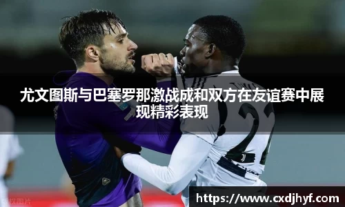 尤文图斯与巴塞罗那激战成和双方在友谊赛中展现精彩表现